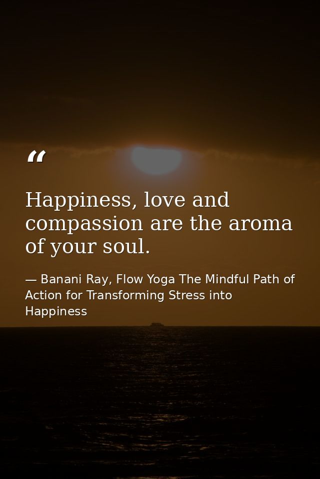 Happiness, love and compassion are the aroma of your soul. — Banani Ray, Flow Yoga The Mindful Path of Action for Transforming Stress into Happiness