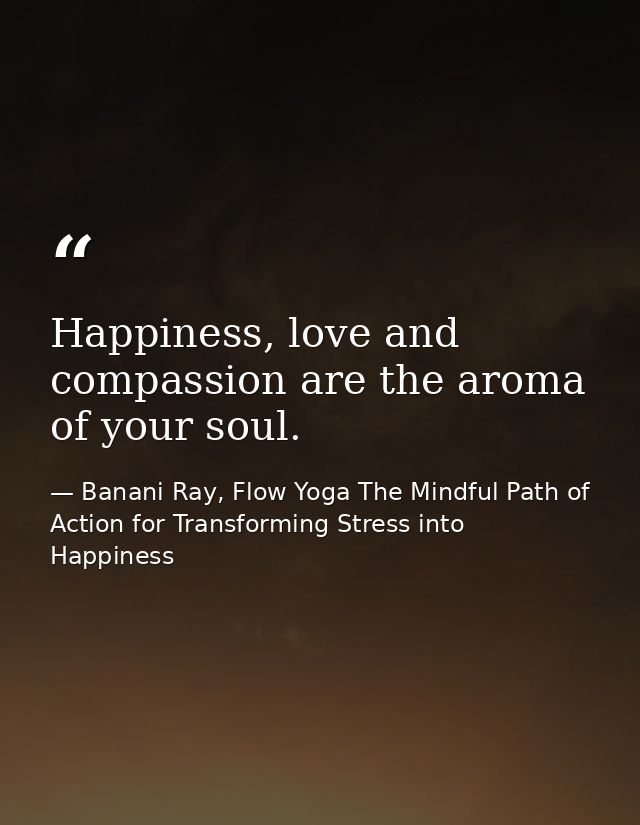 Happiness, love and compassion are the aroma of your soul. — Banani Ray, Flow Yoga The Mindful Path of Action for Transforming Stress into Happiness