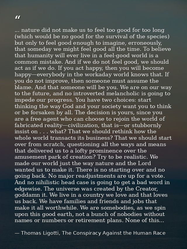 ... nature did not make us to feel too good for too long (which would be no good for the survival of the species) but on — Thomas Ligotti, The Conspiracy Against the Human Race