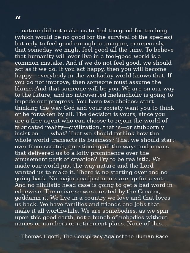 ... nature did not make us to feel too good for too long (which would be no good for the survival of the species) but on — Thomas Ligotti, The Conspiracy Against the Human Race