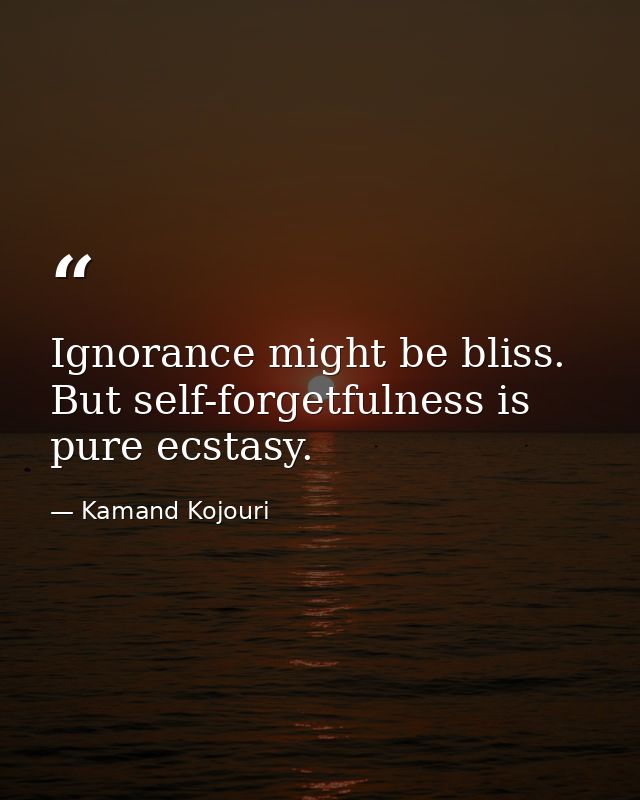 Ignorance might be bliss. But self-forgetfulness is pure ecstasy. — Kamand Kojouri