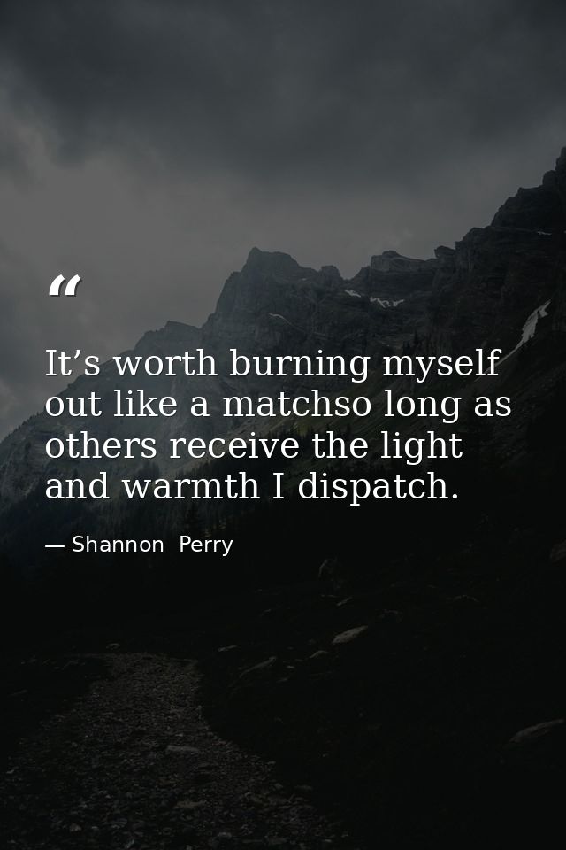 It’s worth burning myself out like a matchso long as others receive the light and warmth I dispatch. — Shannon  Perry