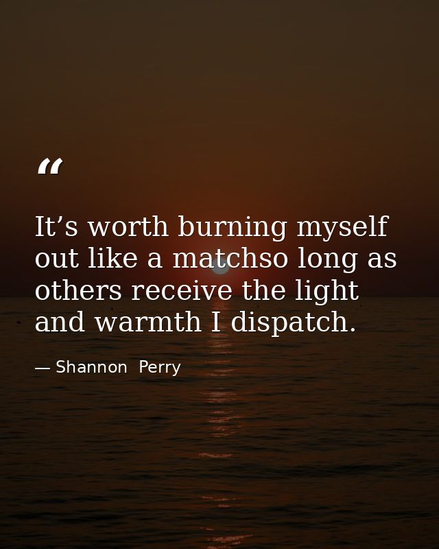 It’s worth burning myself out like a matchso long as others receive the light and warmth I dispatch. — Shannon  Perry