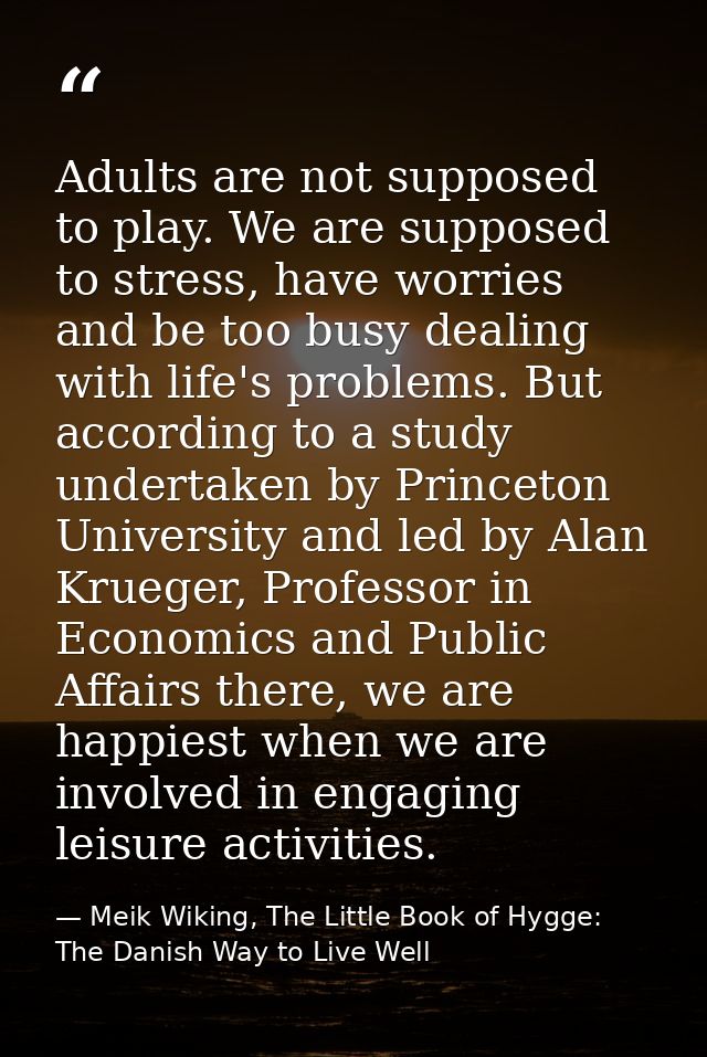 Adults are not supposed to play. We are supposed to stress, have worries and be too busy dealing with life's problems. B — Meik Wiking, The Little Book of Hygge: The Danish Way to Live Well