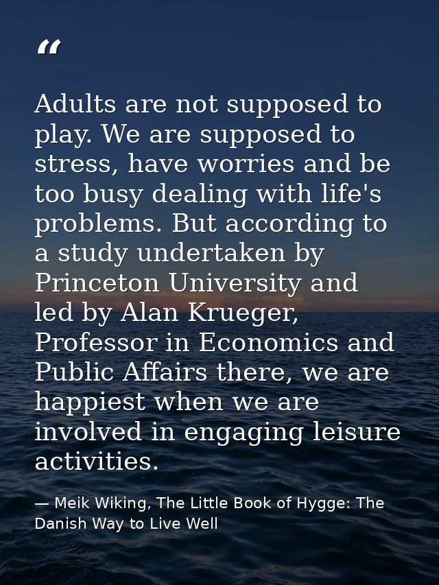 Adults are not supposed to play. We are supposed to stress, have worries and be too busy dealing with life's problems. B — Meik Wiking, The Little Book of Hygge: The Danish Way to Live Well
