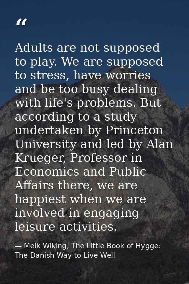 Adults are not supposed to play. We are supposed to stress, have worries and be too busy dealing with life's problems. B — Meik Wiking, The Little Book of Hygge: The Danish Way to Live Well