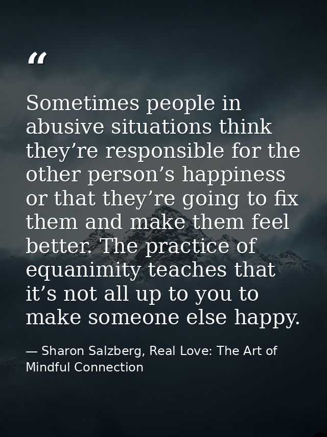 Sometimes people in abusive situations think they’re responsible for the other person’s happiness or that they’re going  — Sharon Salzberg, Real Love: The Art of Mindful Connection