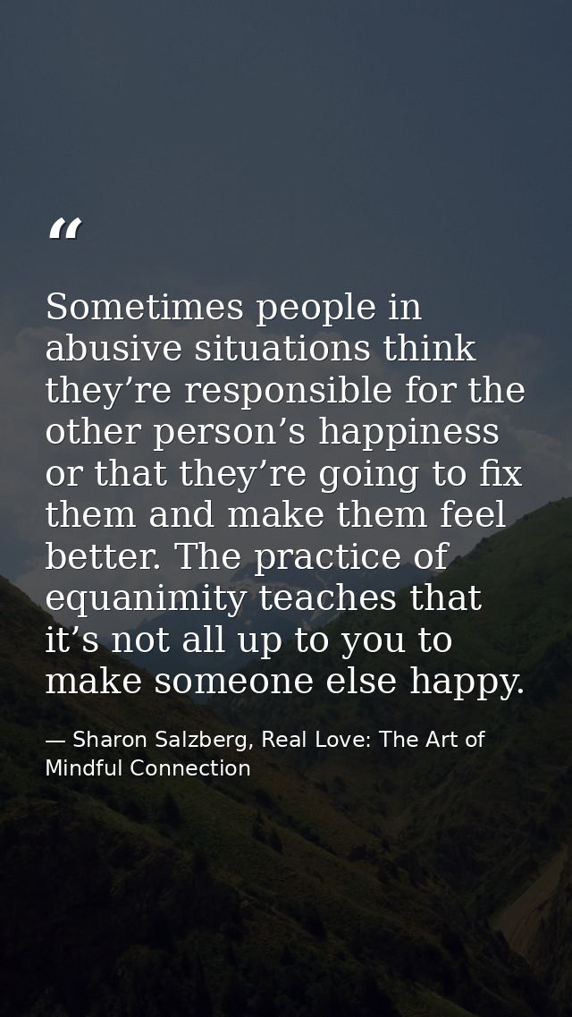 Sometimes people in abusive situations think they’re responsible for the other person’s happiness or that they’re going  — Sharon Salzberg, Real Love: The Art of Mindful Connection
