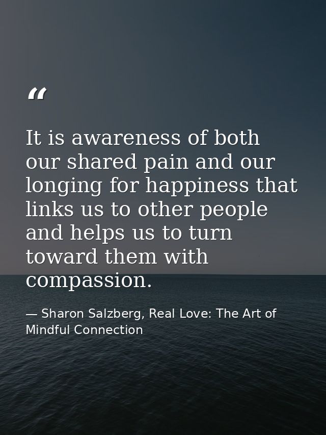 It is awareness of both our shared pain and our longing for happiness that links us to other people and helps us to turn — Sharon Salzberg, Real Love: The Art of Mindful Connection