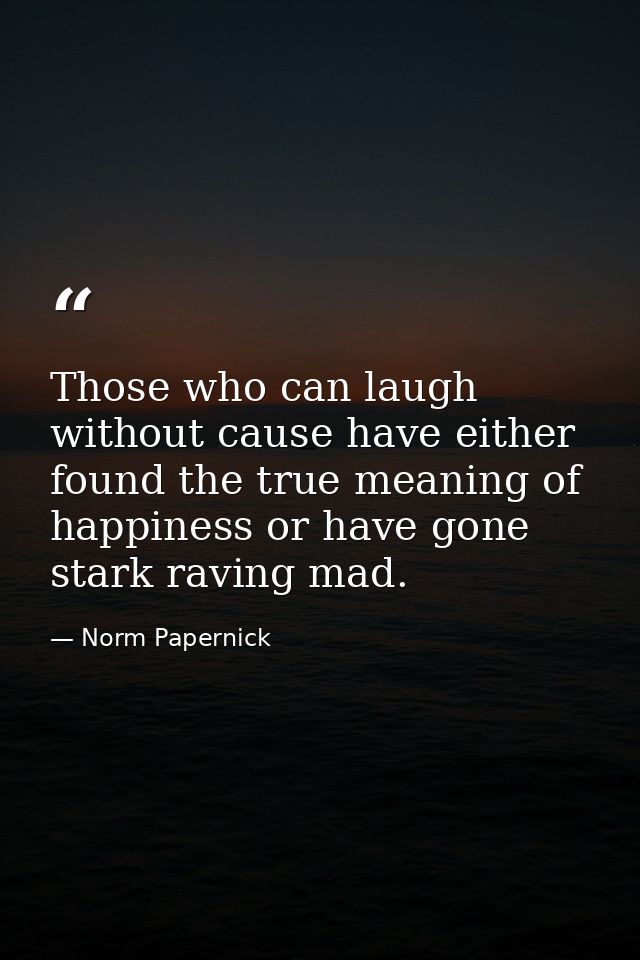 Those who can laugh without cause have either found the true meaning of happiness or have gone stark raving mad. — Norm Papernick