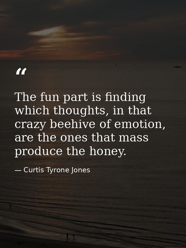 The fun part is finding which thoughts, in that crazy beehive of emotion, are the ones that mass produce the honey. — Curtis Tyrone Jones