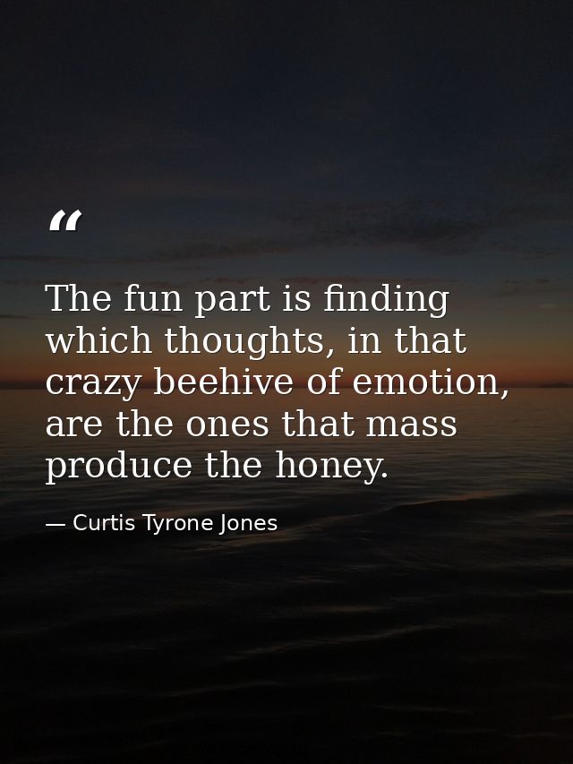 The fun part is finding which thoughts, in that crazy beehive of emotion, are the ones that mass produce the honey. — Curtis Tyrone Jones