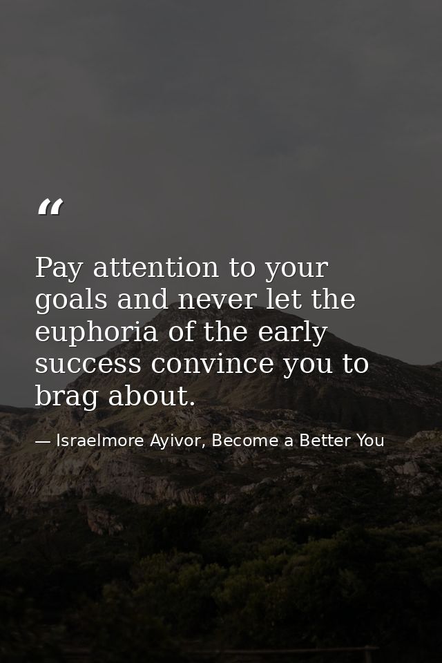 Pay attention to your goals and never let the euphoria of the early success convince you to brag about. — Israelmore Ayivor, Become a Better You