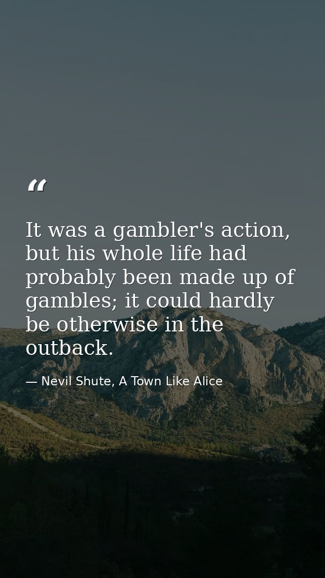 It was a gambler's action, but his whole life had probably been made up of gambles; it could hardly be otherwise in the  — Nevil Shute, A Town Like Alice