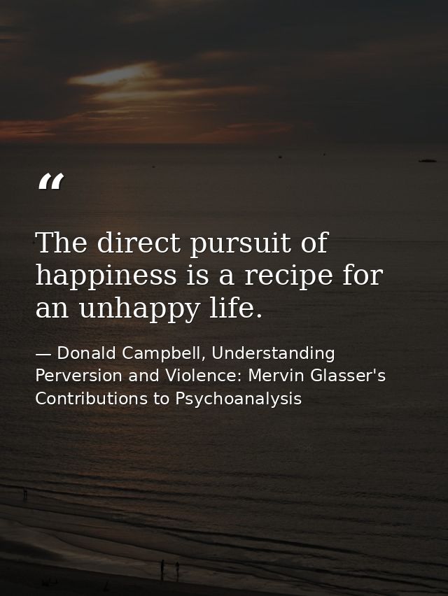 The direct pursuit of happiness is a recipe for an unhappy life. — Donald Campbell, Understanding Perversion and Violence: Mervin Glasser's Contributions to Psychoanalysis