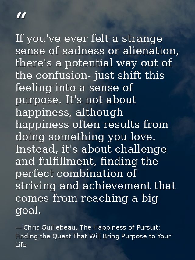 If you've ever felt a strange sense of sadness or alienation, there's a potential way out of the confusion- just shift t — Chris Guillebeau, The Happiness of Pursuit: Finding the Quest That Will Bring Purpose to Your Life