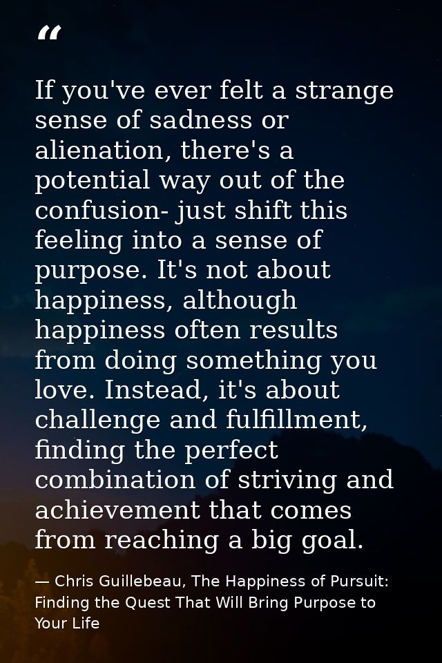 If you've ever felt a strange sense of sadness or alienation, there's a potential way out of the confusion- just shift t — Chris Guillebeau, The Happiness of Pursuit: Finding the Quest That Will Bring Purpose to Your Life