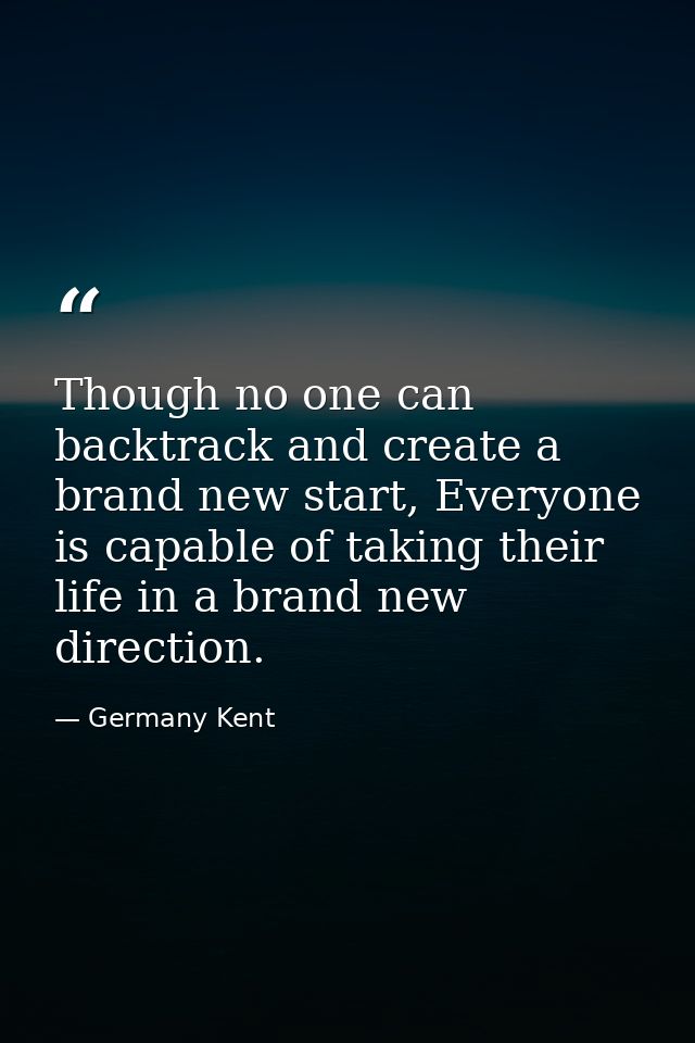 Though no one can backtrack and create a brand new start, Everyone is capable of taking their life in a brand new direct — Germany Kent