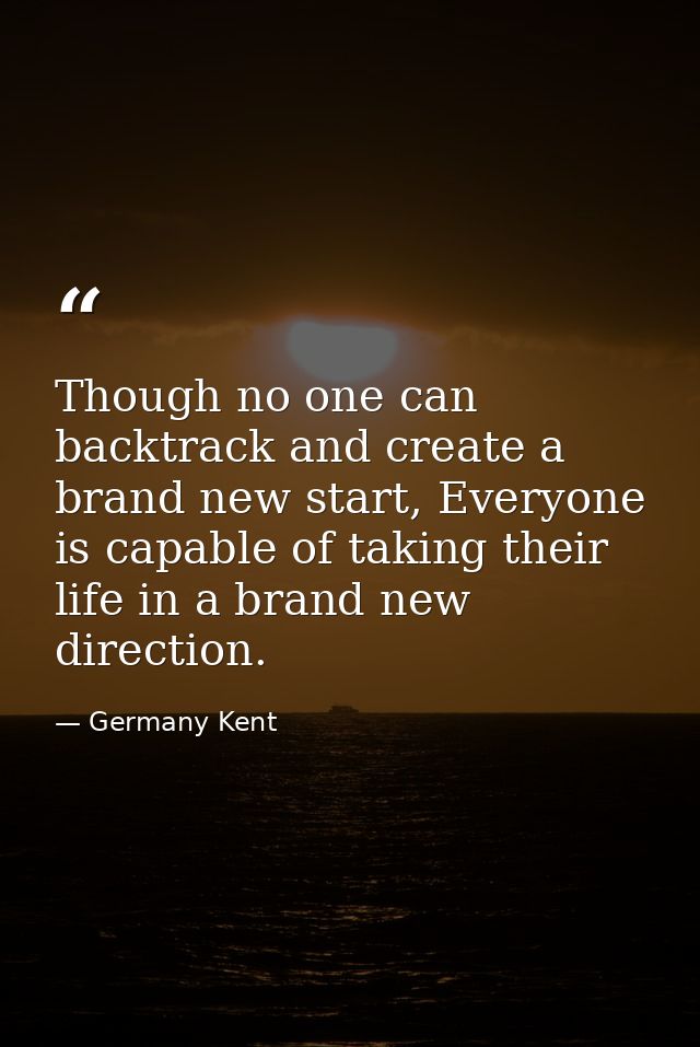 Though no one can backtrack and create a brand new start, Everyone is capable of taking their life in a brand new direct — Germany Kent