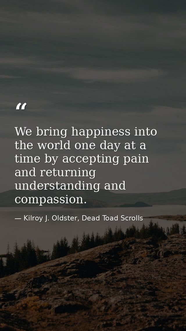 We bring happiness into the world one day at a time by accepting pain and returning understanding and compassion. — Kilroy J. Oldster, Dead Toad Scrolls