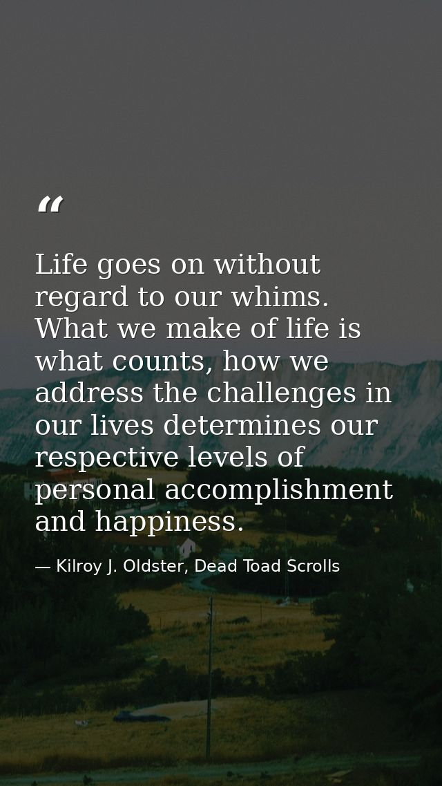 Life goes on without regard to our whims. What we make of life is what counts, how we address the challenges in our live — Kilroy J. Oldster, Dead Toad Scrolls