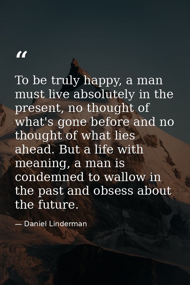 To be truly happy, a man must live absolutely in the present, no thought of what's gone before and no thought of what li — Daniel Linderman