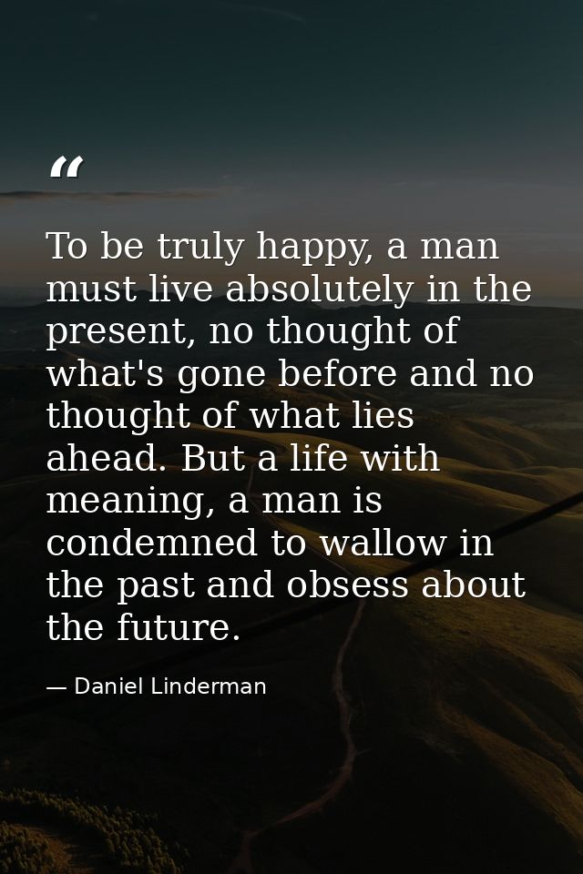To be truly happy, a man must live absolutely in the present, no thought of what's gone before and no thought of what li — Daniel Linderman