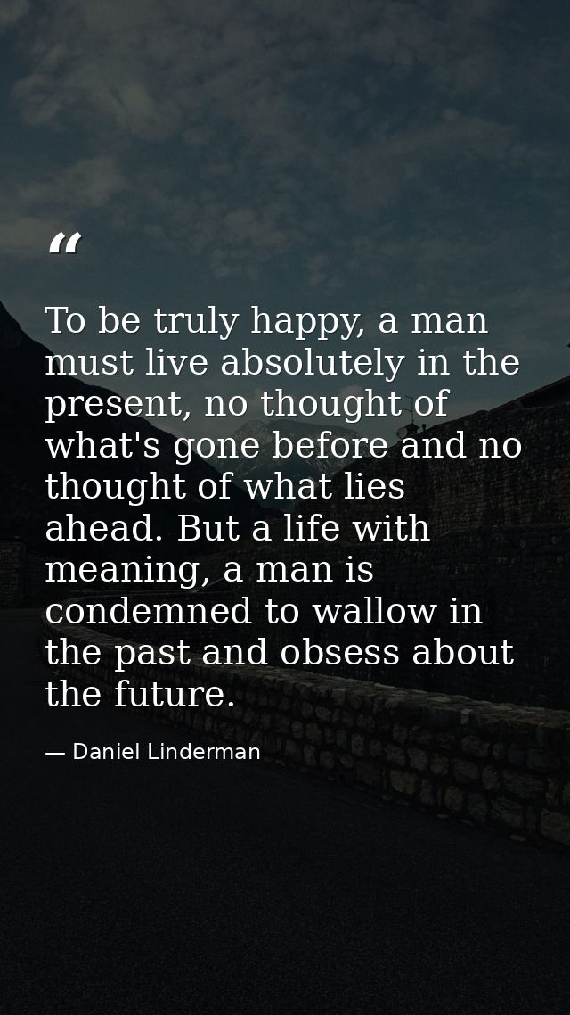 To be truly happy, a man must live absolutely in the present, no thought of what's gone before and no thought of what li — Daniel Linderman
