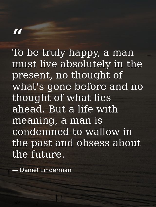 To be truly happy, a man must live absolutely in the present, no thought of what's gone before and no thought of what li — Daniel Linderman