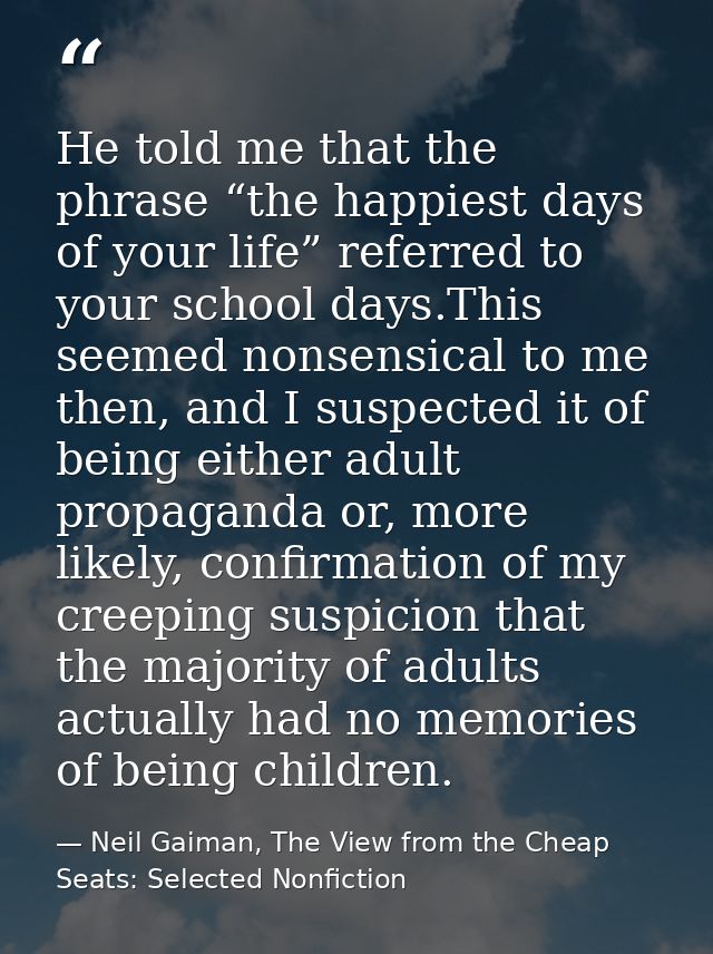 He told me that the phrase “the happiest days of your life” referred to your school days.This seemed nonsensical to me t — Neil Gaiman, The View from the Cheap Seats: Selected Nonfiction