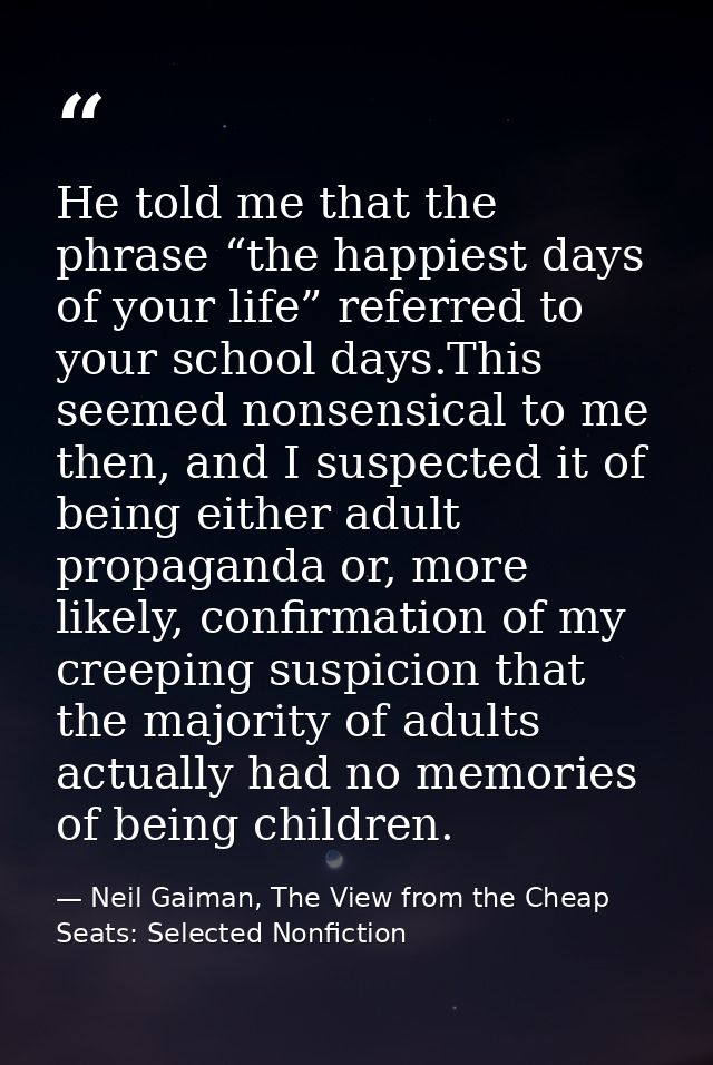 He told me that the phrase “the happiest days of your life” referred to your school days.This seemed nonsensical to me t — Neil Gaiman, The View from the Cheap Seats: Selected Nonfiction