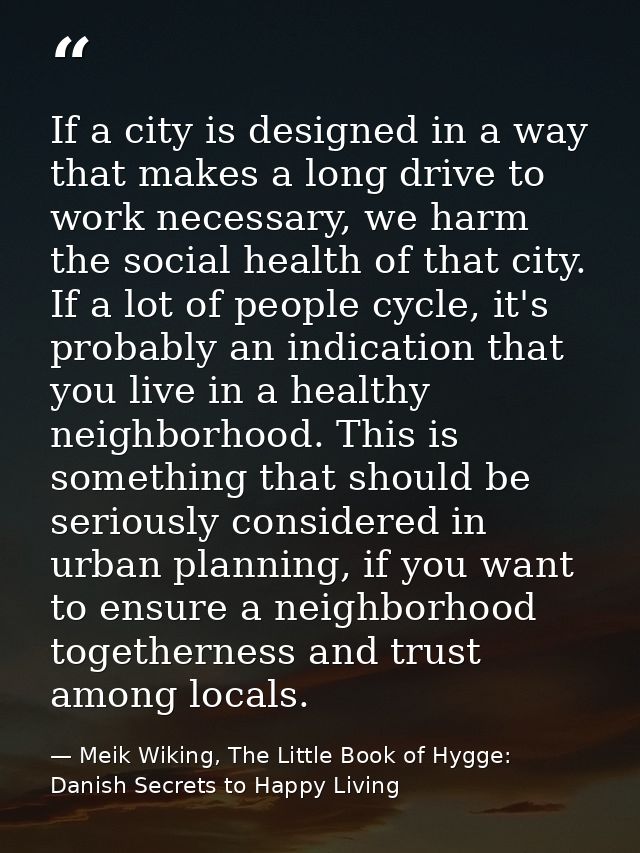 If a city is designed in a way that makes a long drive to work necessary, we harm the social health of that city. If a l — Meik Wiking, The Little Book of Hygge: Danish Secrets to Happy Living