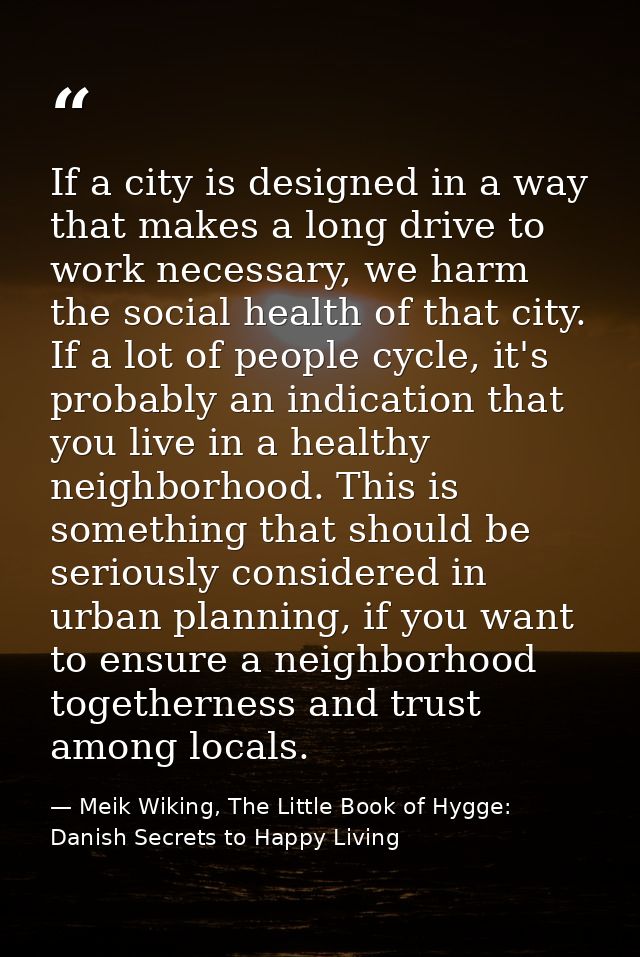 If a city is designed in a way that makes a long drive to work necessary, we harm the social health of that city. If a l — Meik Wiking, The Little Book of Hygge: Danish Secrets to Happy Living