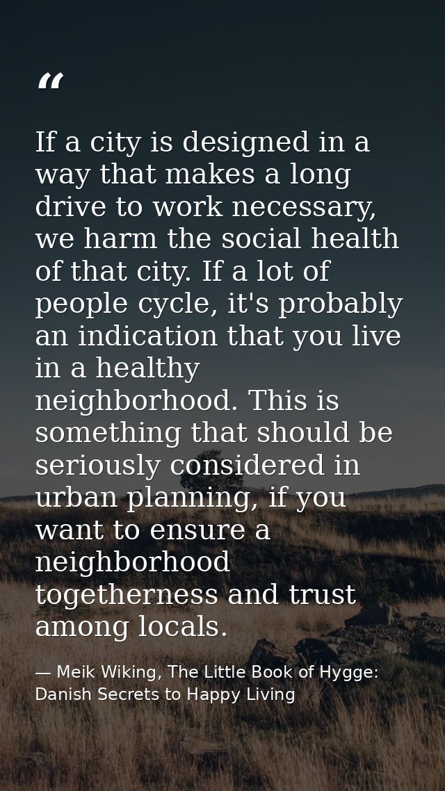 If a city is designed in a way that makes a long drive to work necessary, we harm the social health of that city. If a l — Meik Wiking, The Little Book of Hygge: Danish Secrets to Happy Living