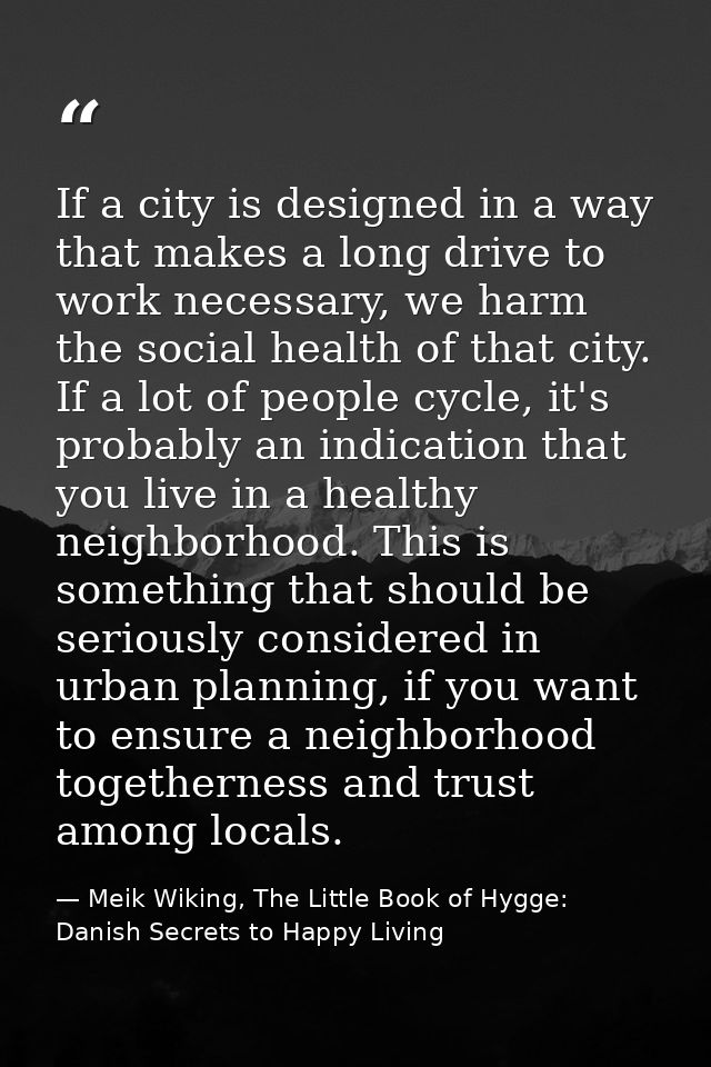 If a city is designed in a way that makes a long drive to work necessary, we harm the social health of that city. If a l — Meik Wiking, The Little Book of Hygge: Danish Secrets to Happy Living