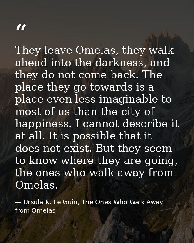 They leave Omelas, they walk ahead into the darkness, and they do not come back. The place they go towards is a place ev — Ursula K. Le Guin, The Ones Who Walk Away from Omelas