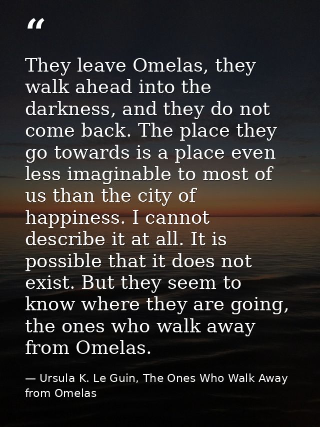 They leave Omelas, they walk ahead into the darkness, and they do not come back. The place they go towards is a place ev — Ursula K. Le Guin, The Ones Who Walk Away from Omelas