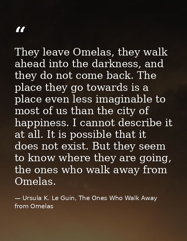 They leave Omelas, they walk ahead into the darkness, and they do not come back. The place they go towards is a place ev — Ursula K. Le Guin, The Ones Who Walk Away from Omelas