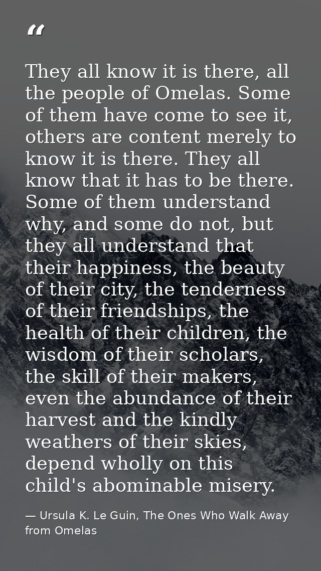 They all know it is there, all the people of Omelas. Some of them have come to see it, others are content merely to know — Ursula K. Le Guin, The Ones Who Walk Away from Omelas