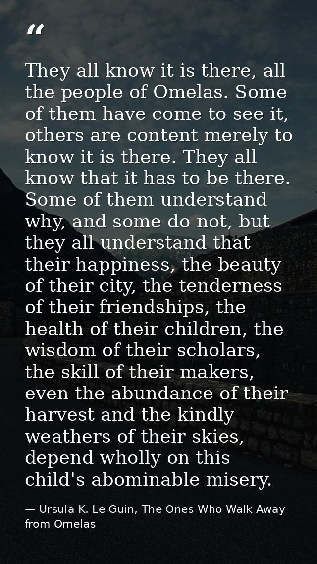 They all know it is there, all the people of Omelas. Some of them have come to see it, others are content merely to know — Ursula K. Le Guin, The Ones Who Walk Away from Omelas