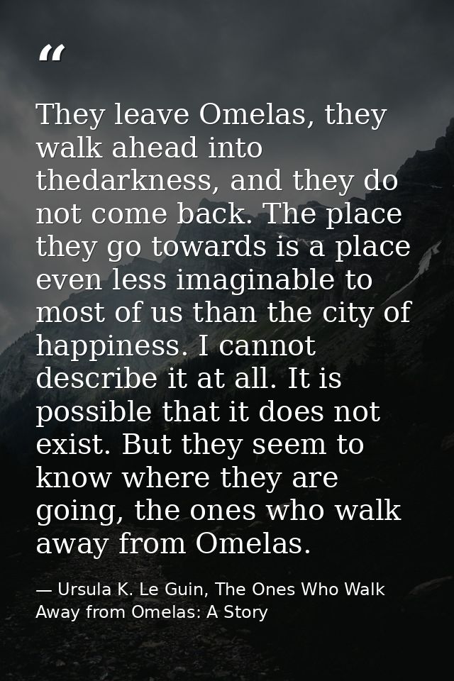 They leave Omelas, they walk ahead into thedarkness, and they do not come back. The place they go towards is a place eve — Ursula K. Le Guin, The Ones Who Walk Away from Omelas: A Story