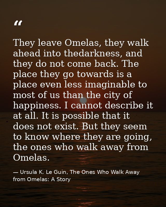 They leave Omelas, they walk ahead into thedarkness, and they do not come back. The place they go towards is a place eve — Ursula K. Le Guin, The Ones Who Walk Away from Omelas: A Story