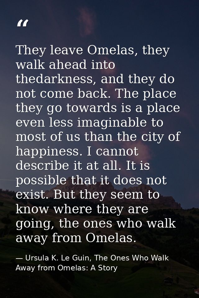 They leave Omelas, they walk ahead into thedarkness, and they do not come back. The place they go towards is a place eve — Ursula K. Le Guin, The Ones Who Walk Away from Omelas: A Story