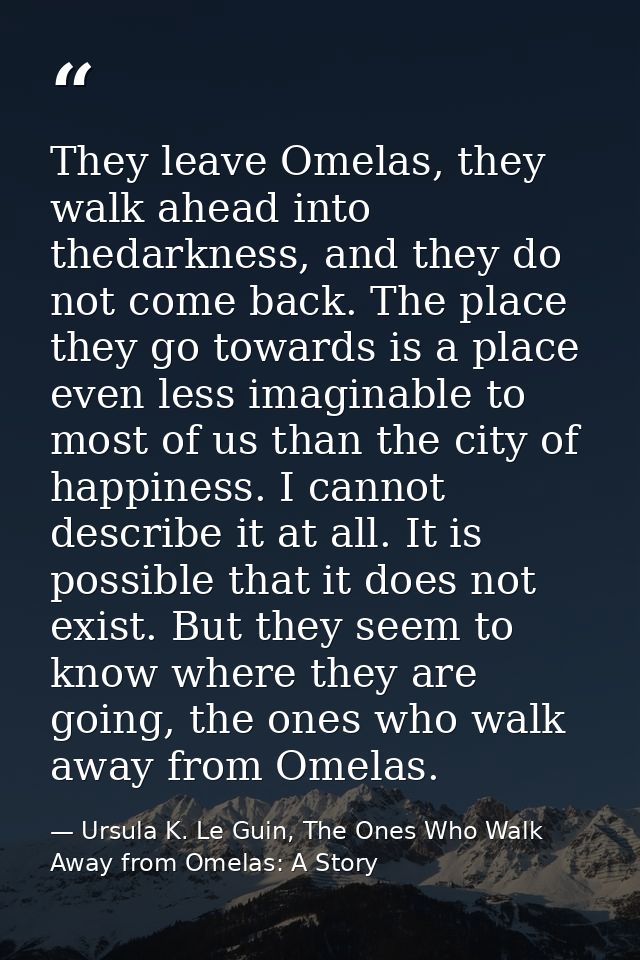 They leave Omelas, they walk ahead into thedarkness, and they do not come back. The place they go towards is a place eve — Ursula K. Le Guin, The Ones Who Walk Away from Omelas: A Story