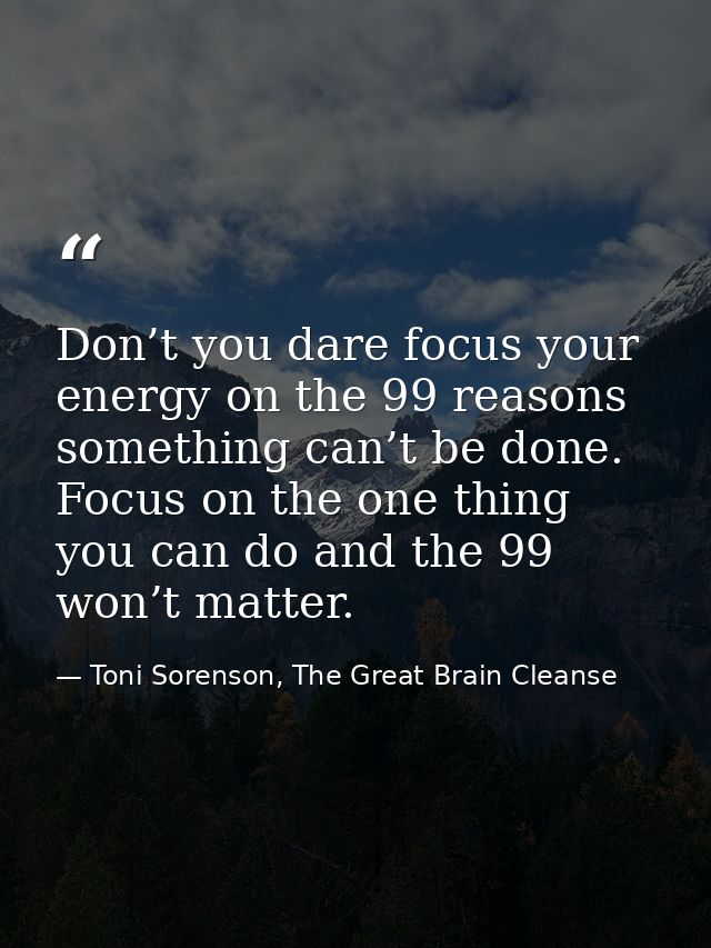 Don’t you dare focus your energy on the 99 reasons something can’t be done. Focus on the one thing you can do and the 99 — Toni Sorenson, The Great Brain Cleanse