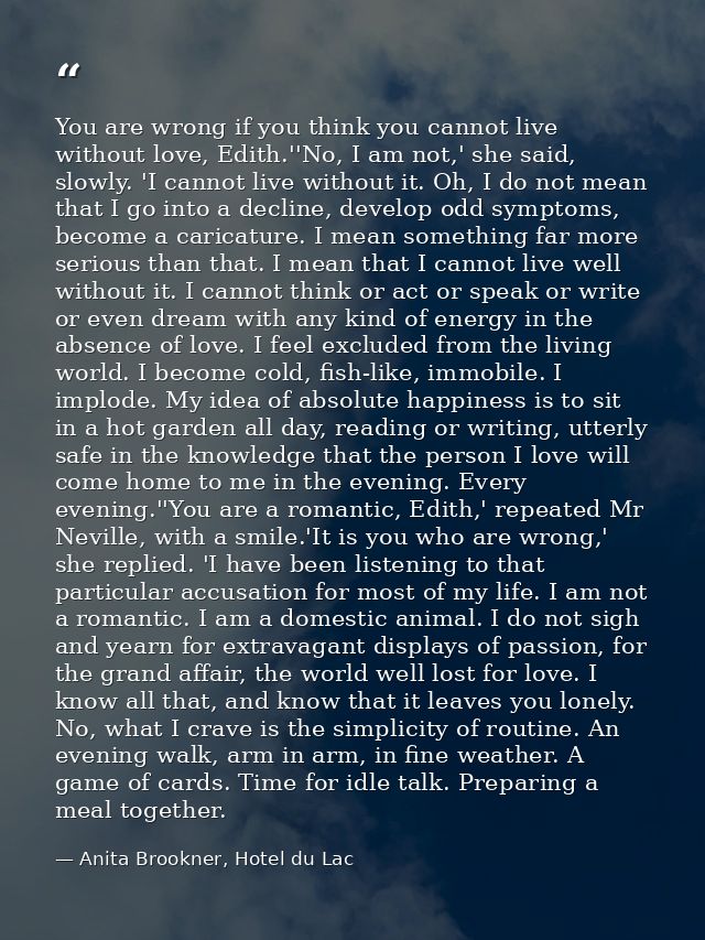 You are wrong if you think you cannot live without love, Edith.''No, I am not,' she said, slowly. 'I cannot live without — Anita Brookner, Hotel du Lac