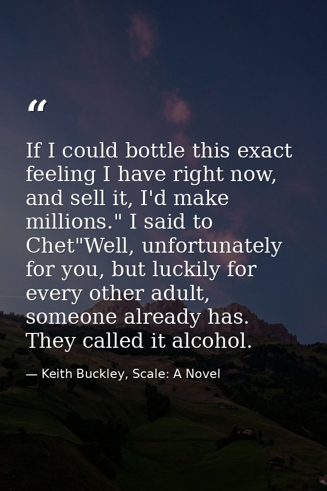 If I could bottle this exact feeling I have right now, and sell it, I'd make millions." I said to Chet"Well, unfortunate — Keith Buckley, Scale: A Novel
