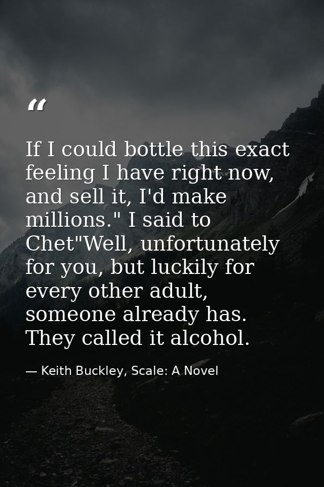 If I could bottle this exact feeling I have right now, and sell it, I'd make millions." I said to Chet"Well, unfortunate — Keith Buckley, Scale: A Novel