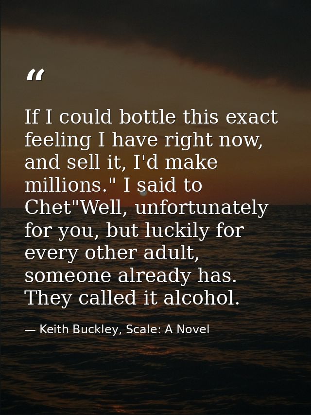 If I could bottle this exact feeling I have right now, and sell it, I'd make millions." I said to Chet"Well, unfortunate — Keith Buckley, Scale: A Novel