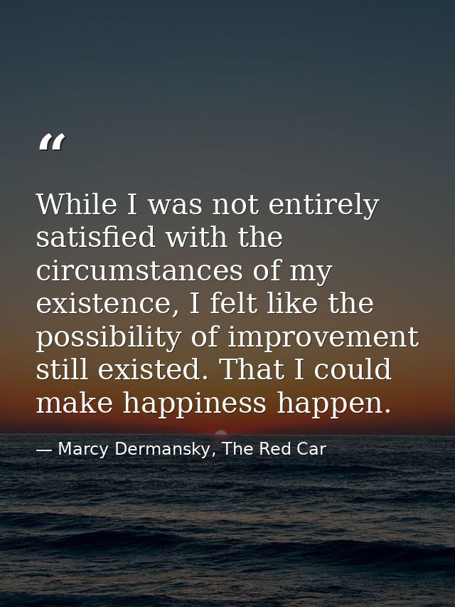 While I was not entirely satisfied with the circumstances of my existence, I felt like the possibility of improvement st — Marcy Dermansky, The Red Car